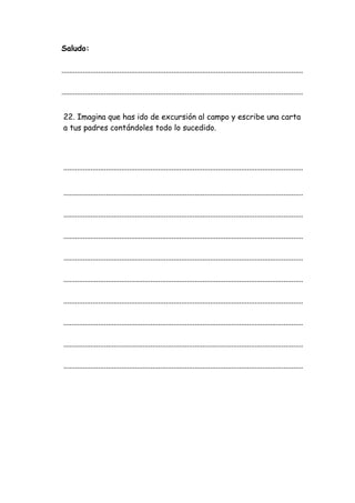 Saludo:
.............................................................................................................................
.............................................................................................................................
22. Imagina que has ido de excursión al campo y escribe una carta
a tus padres contándoles todo lo sucedido.
............................................................................................................................
............................................................................................................................
............................................................................................................................
............................................................................................................................
............................................................................................................................
............................................................................................................................
............................................................................................................................
............................................................................................................................
............................................................................................................................
............................................................................................................................
 