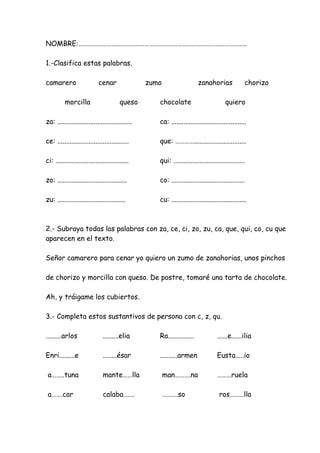 NOMBRE:……………………………………………………………………………………………..
1.-Clasifica estas palabras.
camarero cenar zumo zanahorias chorizo
morcilla queso chocolate quiero
za: ........................................... ca: ...........................................
ce: ......................................... que: …………..............................
ci: .......................................... qui: .........................................
zo: ........................................ co: ..........................................
zu: ....................................... cu: ...........................................
2.- Subraya todas las palabras con za, ce, ci, zo, zu, ca, que, qui, co, cu que
aparecen en el texto.
Señor camarero para cenar yo quiero un zumo de zanahorias, unos pinchos
de chorizo y morcilla con queso. De postre, tomaré una tarta de chocolate.
Ah, y tráigame los cubiertos.
3.- Completa estos sustantivos de persona con c, z, qu.
.........arlos .........elia Ra............... ......e......ilia
Enri.........e ........ésar ..........armen Eusta.....io
a……..tuna mante……lla man……….na ………ruela
a…….car calaba……. ……….so ros………lla
 