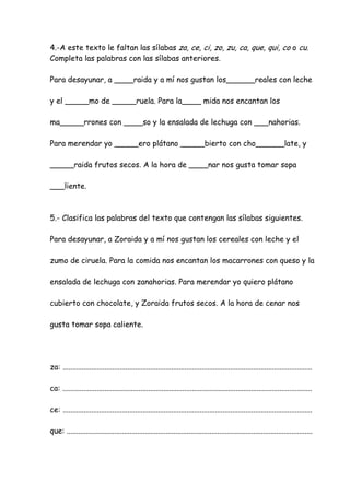 4.-A este texto le faltan las sílabas za, ce, ci, zo, zu, ca, que, qui, co o cu.
Completa las palabras con las sílabas anteriores.
Para desayunar, a ____raida y a mí nos gustan los______reales con leche
y el _____mo de _____ruela. Para la____ mida nos encantan los
ma_____rrones con ____so y la ensalada de lechuga con ___nahorias.
Para merendar yo _____ero plátano _____bierto con cho______late, y
_____raida frutos secos. A la hora de ____nar nos gusta tomar sopa
___liente.
5.- Clasifica las palabras del texto que contengan las sílabas siguientes.
Para desayunar, a Zoraida y a mí nos gustan los cereales con leche y el
zumo de ciruela. Para la comida nos encantan los macarrones con queso y la
ensalada de lechuga con zanahorias. Para merendar yo quiero plátano
cubierto con chocolate, y Zoraida frutos secos. A la hora de cenar nos
gusta tomar sopa caliente.
za: ...................................................................................................................................
ca: ...................................................................................................................................
ce: ...................................................................................................................................
que: .................................................................................................................................
 