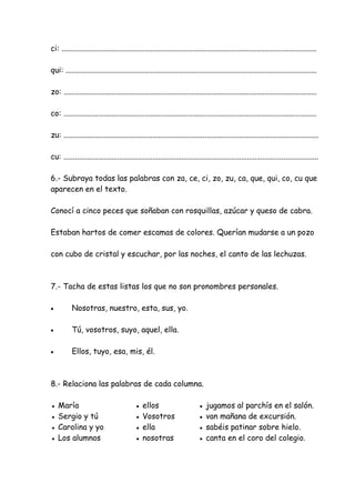 ci: ....................................................................................................................................
qui: ..................................................................................................................................
zo: ...................................................................................................................................
co: ...................................................................................................................................
zu: ....................................................................................................................................
cu: ....................................................................................................................................
6.- Subraya todas las palabras con za, ce, ci, zo, zu, ca, que, qui, co, cu que
aparecen en el texto.
Conocí a cinco peces que soñaban con rosquillas, azúcar y queso de cabra.
Estaban hartos de comer escamas de colores. Querían mudarse a un pozo
con cubo de cristal y escuchar, por las noches, el canto de las lechuzas.
7.- Tacha de estas listas los que no son pronombres personales.
• Nosotras, nuestro, esta, sus, yo.
• Tú, vosotros, suyo, aquel, ella.
• Ellos, tuyo, esa, mis, él.
8.- Relaciona las palabras de cada columna.
● María ● ellos ● jugamos al parchís en el salón.
● Sergio y tú ● Vosotros ● van mañana de excursión.
● Carolina y yo ● ella ● sabéis patinar sobre hielo.
● Los alumnos ● nosotras ● canta en el coro del colegio.
 