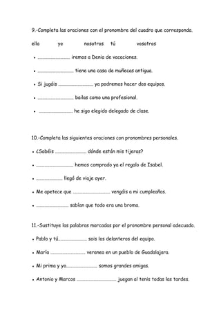 9.-Completa las oraciones con el pronombre del cuadro que corresponda.
ella yo nosotros tú vosotros
● ........................... iremos a Denia de vacaciones.
● .............................. tiene una casa de muñecas antigua.
● Si jugáis ............................. ya podremos hacer dos equipos.
● .............................. bailas como una profesional.
● ............................ he sigo elegido delegado de clase.
10.-Completa las siguientes oraciones con pronombres personales.
● ¿Sabéis .......................... dónde están mis tijeras?
● ............................... hemos comprado ya el regalo de Isabel.
● ...................... llegó de viaje ayer.
● Me apetece que ............................... vengáis a mi cumpleaños.
● ........................... sabían que todo era una broma.
11.-Sustituye las palabras marcadas por el pronombre personal adecuado.
● Pablo y tú........................ sois los delanteros del equipo.
● María ............................. veranea en un pueblo de Guadalajara.
● Mi prima y yo.......................... somos grandes amigas.
● Antonio y Marcos ................................. juegan al tenis todas las tardes.
 