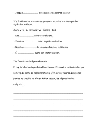 ● Joaquín ............................. pinta cuadros de colores alegres.
12.- Sustituye los pronombres que aparecen en las oraciones por las
siguientes palabras.
Marta y tú - Mi hermana y yo - Sandra - Luis
● Ella ............................ sabe tocar el piano.
● Vosotras .......................... sois compañeras de clase.
● Nosotros....................... dormimos en la misma habitación.
● Él ................................ sueña con pilotar un avión.
13.- Inventa un final para el cuento.
El rey de Uhm había perdido el buen humor. En su reino hacía dos años que
no llovía. La gente se había marchado a vivir a otros lugares, porque las
plantas no crecían, los ríos se habían secado, los pájaros habían
emigrado....
........................................................................................................................................
........................................................................................................................................
........................................................................................................................................
........................................................................................................................................
........................................................................................................................................
 