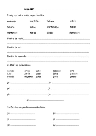 NOMBRE:………………………………………………………………………………….
1.- Agrupa estas palabras por familias.
ensalada montañés tablero salero
tableta salino montañismo tablón
montañero tablao salado montañoso
Familia de tabla:................................................................................................................................
..............................................................................................................................................................
Familia de sal:...................................................................................................................................
............................................................................................................................................................
Familia de montaña:.......................................................................................................................
...........................................................................................................................................................
2.-Clasifica las palabras.
geranio joven junio ajedrez giro
ojos jabón jabalí genio jilguero
Giralda majestad junco jirón jersey
ja: ........................................................................ je: ........................................................................
ge: ....................................................................... ji: .........................................................................
gi: ........................................................................ jo: ........................................................................
ju: ........................................................................
3.- Escribe una palabra con cada sílaba.
ja: …………………............................ je: ………………...........................
ji: ................................................. gi: .............................................
jo: ................................................. ju: ............................................
 