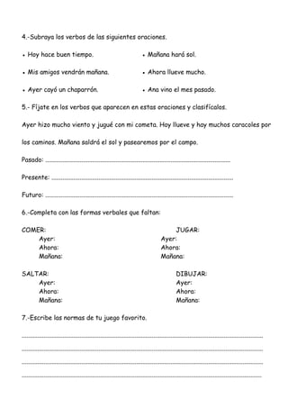 4.-Subraya los verbos de las siguientes oraciones.
● Hoy hace buen tiempo. ● Mañana hará sol.
● Mis amigos vendrán mañana. ● Ahora llueve mucho.
● Ayer cayó un chaparrón. ● Ana vino el mes pasado.
5.- Fíjate en los verbos que aparecen en estas oraciones y clasifícalos.
Ayer hizo mucho viento y jugué con mi cometa. Hoy llueve y hay muchos caracoles por
los caminos. Mañana saldrá el sol y pasearemos por el campo.
Pasado: ......................................................................................................................
Presente: ....................................................................................................................
Futuro: ........................................................................................................................
6.-Completa con las formas verbales que faltan:
COMER: JUGAR:
Ayer: Ayer:
Ahora: Ahora:
Mañana: Mañana:
SALTAR: DIBUJAR:
Ayer: Ayer:
Ahora: Ahora:
Mañana: Mañana:
7.-Escribe las normas de tu juego favorito.
..........................................................................................................................................................
..........................................................................................................................................................
..........................................................................................................................................................
.........................................................................................................................................................
 