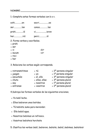NOMBRE:___________________________________________
1.-Completa estas formas verbales con b o v.
exhi.............en escri..................es
ser...............ían conce...............ías
prohi..............ió vi....................ieron
her................irá perci..............ió
2. Forma verbos y escríbelos.
● prohi
● ser
● vi -bir
● sucum -vir
● reci
● her
3. Relaciona los verbos según corresponda.
● retransmitimos ● tú ● 2ª persona singular
● juegan ● yo ● 1ª persona singular
● escucháis ● el, ella ● 3ª persona singular
● chuta ● ellos, ellas ● 3ª persona plural
● soy ● nosotros ● 1ª persona plural
● entrenas ● vosotros ● 2ª persona plural
4.Subraya las formas verbales de las siguientes oraciones.
● Yo bebí leche.
● Ellos bebieron unos batidos.
● Tú bebiste zumo para merendar.
● Ella bebió agua.
● Nosotros bebimos un refresco.
● Vosotros bebisteis horchata
5. Clasifica los verbos bebí, bebieron, bebiste, bebió, bebimos, bebisteis:
 