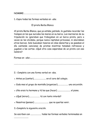 NOMBRE:…………………………………………………
1.-Copia todas las formas verbales en -aba.
El pirata Barba Blanca
Al pirata Barba Blanca, que ya estaba jubilado, le gustaba recordar los
tiempos en los que surcaba los mares en su barco. Los marineros de su
tripulación no ignoraban que trabajaban en un barco pirata, pero a
veces se les olvidaba, porque nunca raptaban princesas, ni abordaban
otros barcos. Solo buscaban tesoros en islas desiertas y se pasaban el
día cantando canciones de piratas mientras tomaban refrescos y
jugaban a las cartas. ¿Qué otra cosa esperabas de un pirata con ese
nombre?
Formas en -aba:.................................................................................................
...............................................................................................................................
2.- Completa con una forma verbal en -aba.
● Antes yo (cantar)....................... en el coro del colegio.
● Cada mes el grupo de montaña (organizar).................... una excursión.
● ¿No erais tu hermano y tú los que (tocar) ........................ el piano.
● ¿Qué (mirar).................... tú con tanto interés?
● Nosotros (pensar) .......................... que no querías venir.
3.-Completa la siguiente oración.
Se escriben con .................... todas las formas verbales terminadas en
...........................
 