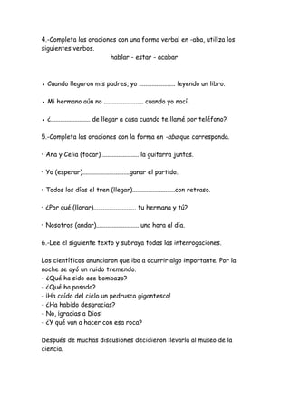 4.-Completa las oraciones con una forma verbal en -aba, utiliza los
siguientes verbos.
hablar - estar - acabar
● Cuando llegaron mis padres, yo ....................... leyendo un libro.
● Mi hermano aún no ......................... cuando yo nací.
● ¿......................... de llegar a casa cuando te llamé por teléfono?
5.-Completa las oraciones con la forma en -aba que corresponda.
• Ana y Celia (tocar) ....................... la guitarra juntas.
• Yo (esperar)..............................ganar el partido.
• Todos los días el tren (llegar)...........................con retraso.
• ¿Por qué (llorar)........................... tu hermana y tú?
• Nosotros (andar)........................... una hora al día.
6.-Lee el siguiente texto y subraya todas las interrogaciones.
Los científicos anunciaron que iba a ocurrir algo importante. Por la
noche se oyó un ruido tremendo.
- ¿Qué ha sido ese bombazo?
- ¿Qué ha pasado?
- ¡Ha caído del cielo un pedrusco gigantesco!
- ¿Ha habido desgracias?
- No, ¡gracias a Dios!
- ¿Y qué van a hacer con esa roca?
Después de muchas discusiones decidieron llevarla al museo de la
ciencia.
 