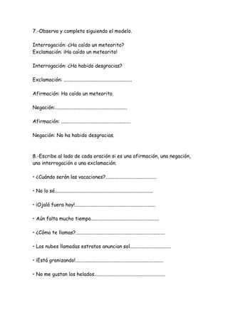 7.-Observa y completa siguiendo el modelo.
Interrogación: ¿Ha caído un meteorito?
Exclamación: ¡Ha caído un meteorito!
Interrogación: ¿Ha habido desgracias?
Exclamación: .......................................................
Afirmación: Ha caído un meteorito.
Negación:..........................................................
Afirmación: ........................................................
Negación: No ha habido desgracias.
8.-Escribe al lado de cada oración si es una afirmación, una negación,
una interrogación o una exclamación.
• ¿Cuándo serán las vacaciones?.........................................
• No lo sé...............................................................................
• ¡Ojalá fuera hoy!.................................................................
• Aún falta mucho tiempo.......................................................
• ¿Cómo te llamas?........................................................................
• Las nubes llamadas estratos anuncian sol.................................
• ¡Está granizando!.......................................................................
• No me gustan los helados.........................................................
 