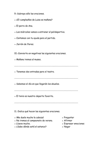 9.-Subraya sólo las oraciones.
● ¿El cumpleaños de Luisa es mañana?
● El perro de Ana.
● Los miércoles vamos a entrenar al polideportivo.
● Contamos con tu ayuda para el partido.
● Jarrón de flores.
10.-Convierte en negativas las siguientes oraciones.
● Mañana iremos al museo.
.....................................................................................................................
● Tenemos dos entradas para el teatro.
.....................................................................................................................
● Sabemos el día en que llegarán los abuelos.
.....................................................................................................................
● El tenis es nuestro deporte favorito.
.....................................................................................................................
11.-Indica qué hacen las siguientes oraciones.
● ¡Me duele mucho la cabeza! ● Preguntar
● No iremos al campeonato de verano. ● Afirmar
● Llueve mucho. ● Expresar emociones
● ¿Sabe dónde está el estanco? ● Negar
 