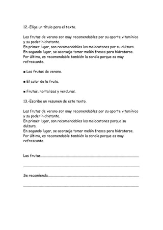 12.-Elige un título para el texto.
Las frutas de verano son muy recomendables por su aporte vitamínico
y su poder hidratante.
En primer lugar, son recomendables los melocotones por su dulzura.
En segundo lugar, se aconseja tomar melón fresco para hidratarse.
Por último, es recomendable también la sandía porque es muy
refrescante.
■ Las frutas de verano.
■ El color de la fruta.
■ Frutas, hortalizas y verduras.
13.-Escribe un resumen de este texto.
Las frutas de verano son muy recomendables por su aporte vitamínico
y su poder hidratante.
En primer lugar, son recomendables los melocotones porque su
dulzura.
En segundo lugar, se aconseja tomar melón fresco para hidratarse.
Por último, es recomendable también la sandía porque es muy
refrescante.
Las frutas...............................................................................................................
...................................................................................................................................
Se recomienda.......................................................................................................
..................................................................................................................................
 