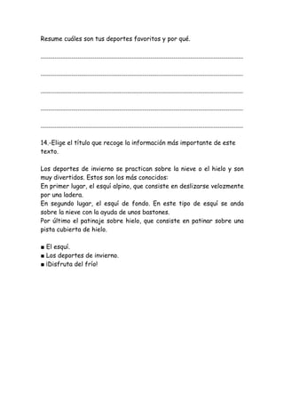 Resume cuáles son tus deportes favoritos y por qué.
...................................................................................................................................
...................................................................................................................................
...................................................................................................................................
...................................................................................................................................
...................................................................................................................................
14.-Elige el título que recoge la información más importante de este
texto.
Los deportes de invierno se practican sobre la nieve o el hielo y son
muy divertidos. Estos son los más conocidos:
En primer lugar, el esquí alpino, que consiste en deslizarse velozmente
por una ladera.
En segundo lugar, el esquí de fondo. En este tipo de esquí se anda
sobre la nieve con la ayuda de unos bastones.
Por último el patinaje sobre hielo, que consiste en patinar sobre una
pista cubierta de hielo.
■ El esquí.
■ Los deportes de invierno.
■ ¡Disfruta del frío!
 