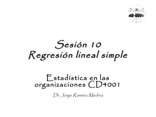 Sesión 10
Regresión lineal simple
Estadística en las
organizaciones CD4001
Dr. Jorge Ramírez Medina

 