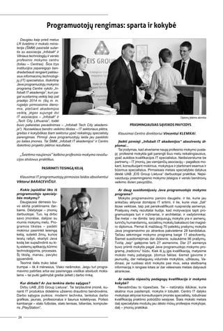 24
Dau­giau kaip prieš me­tus
LR švie­ti­mo ir moks­lo mi­nis­
te­ri­ja (ŠMM) pa­si­ra­šė su­tar­
tis su aso­cia­ci­ja „In­fo­balt“ ir
Vil­niaus tech­no­lo­gi­jų ir ver­slo
pro­fe­si­nio mo­ky­mo cen­tru
(to­liau – Cen­tras). Šios trys
ins­ti­tu­ci­jos įsi­pa­rei­go­jo ben­
dra­dar­biau­ti ren­giant pa­klau­
sius in­for­ma­ci­nių tech­no­lo­gi­
jų (IT) spe­cia­lis­tus. Iš­skir­ti­nę
Ja­va pro­gra­muo­to­jų mo­ky­mo
pro­gra­mą Cen­tre vyk­do „In­
fo­balt IT aka­de­mi­ja“, ku­ri pa­
gal su­si­ta­ri­mą veik­lą taip pat
pra­dė­jo 2014 m. (šių m. m.
rug­sė­jo pir­mo­sio­mis die­no­
mis, ple­čiant aka­de­mi­jos
veik­lą, jė­gas su­jun­gė dvi
IT aso­cia­ci­jos – „In­fo­balt“ ir
„Tech Ci­ty Lit­hu­a­nia“, to­dėl
bu­vo pa­keis­tas pa­va­di­ni­mas – „In­fo­balt Tech Ci­ty aka­de­mi­
ja“). Nuo­sek­laus ben­dro vei­ki­mo tiks­las – IT sek­to­riaus plėt­ra,
grei­tas ir ko­ky­biš­kas šiam sek­to­riui ypač rei­ka­lin­gų spe­cia­lis­tų
pa­ren­gi­mas. Pir­mo­ji Ja­va pro­gra­muo­to­jų lai­da jau pa­skli­do
po ša­lies įmo­nes. Tai ŠMM, „In­fo­balt IT aka­de­mi­jos“ ir Cen­tro
iš­skir­ti­nio pro­jek­to plėt­ros re­zul­ta­tas.
„Švie­ti­mo nau­jie­nos“ kal­bi­no pro­fe­si­nio mo­ky­mo re­vo­liu­
ci­jos at­sto­vus prak­ti­kus.
Pa­si­rink­ti tei­sin­gą ke­lią
Klau­si­mai IT pro­gra­muo­to­jų pir­mo­sios lai­dos ab­sol­ven­tui
Vik­to­rui Ba­ra­ce­vi­čiui.
Kokie įspū­džiai li­ko iš
pro­gra­muo­to­jo spe­cia­ly­
bės mo­ky­mų?
Dau­giau­sia dė­me­sio bu­
vo skir­ta prak­ti­niams dar­
bams. Dės­ty­to­jai – įmo­nių
dar­buo­to­jai. Tuo, ką dir­bo
sa­vo įmo­nė­se, da­li­jo­si su
mu­mis mo­ky­mų me­tu. Pro­
gra­mos tiks­las – pa­dė­ti
mo­ki­niui pa­si­rink­ti tei­sin­gą
ke­lią, su­teik­ti ži­nių, ku­rios
leis­tų ra­šy­ti, skai­ty­ti Ja­va
ko­dą bei su­pa­žin­din­ti su ki­
tų sis­te­mų ap­li­ka­ci­jų kū­ri­mo
tech­no­lo­gi­jo­mis, pro­ce­sais.
Šį tiks­lą, ma­nau, pa­vy­ko
įgy­ven­din­ti.
Te­ori­nė da­lis tru­ko la­bai
trum­pai – tik 4 mė­ne­sius. Vis­ko ne­iš­mok­si. Jei­gu tu­ri pro­gra­
ma­vi­mo pa­tir­ties ar­ba esi pa­si­ren­gęs vi­siš­kai at­si­duo­ti moks­
lams – tai pui­ki ga­li­my­bė grei­tai įsi­lie­ti į dar­bo rin­ką.
Kur dir­ba­te? Ar Jus ten­ki­na dar­bo są­ly­gos?
Dir­bu UAB „EIS Group Lie­tu­va“. Tai tarp­tau­ti­nė įmo­nė, ku­
rian­ti IT pro­duk­tus di­de­lėms už­sie­nio drau­di­mo ben­dro­vėms.
Dar­bo są­ly­gos pui­kios: mo­der­ni tech­ni­ka, lanks­tus dar­bo
gra­fi­kas, jau­nas, pro­fe­sio­na­lus ir šau­nus ko­lek­ty­vas. Po­il­sio
kam­ba­ry­je – sta­lo fut­bo­las, sta­lo te­ni­sas, bi­liar­das, kom­piu­te­
ris „Pla­yS­ta­tion“.
Pro­gra­muo­to­jų ren­gi­mas: spar­ta ir ko­ky­bė
Pra­smin­giau­sias są­vei­kos pa­vyz­dys
Klau­si­mai Cen­tro di­rek­to­riui Vin­cen­tui Klem­kai.
Įteik­ti pir­mie­ji „In­fo­balt IT aka­de­mi­jos“ ab­sol­ven­tų di­
plo­mai...
Tai įro­dy­mas, kad at­ve­ria­me nau­ją pro­fe­si­nio mo­ky­mo pus­la­
pį: pro­fe­si­nė mo­kyk­la ga­li pa­reng­ti šiuo me­tu rei­ka­lin­giau­sius,
ypač aukš­tos kva­li­fi­ka­ci­jos IT spe­cia­lis­tus. Ne­iš­si­vers­tu­me be
part­ne­rių – IT įmo­nių, jas vie­ni­jan­čių aso­cia­ci­jų – pa­gal­bos mo­
kant, kon­sul­tuo­jant mo­ki­nius, mo­ky­to­jus ir įdar­bi­nant esa­mus ir
bū­si­mus spe­cia­lis­tus. Pir­mai­siais me­tais spe­cia­ly­bės da­ly­kus
dės­tė UAB „EIS Group Lie­tu­va“ dar­buo­to­jai prak­ti­kai. Ne­įsi­
vaiz­duo­ju pra­smin­ges­nio mo­ky­mo įstai­gos ir ver­slo ben­dro­vių
vei­ki­mo iš­vien pa­vyz­džio.
Ar daug susidomėjusių Ja­va pro­gra­muo­to­jo mo­ky­mo
pro­gra­ma?
Mo­ky­tis pro­gra­ma­vi­mo pa­no­ro dau­ge­lis: ir tie, ku­rie jau
anks­čiau ak­ty­viai do­mė­jo­si IT sri­ti­mi, ir tie, ku­rie vi­sai „ža­li“
šio­se veik­lo­se, taip pat per­si­kva­li­fi­kuo­ti nu­spren­dę as­me­nys.
Pra­ėju­sių me­tų re­zul­ta­tai liu­di­ja, kad mo­ty­va­ci­jos tap­ti pro­
gra­muo­to­jais tu­ri ir in­ži­nie­riai, ir ar­chi­tek­tai, ir va­dy­bi­nin­kai.
Šie me­tai – ne iš­im­tis: tarp įsto­ju­sių­jų mo­ky­tis yra ir as­me­nų,
tu­rin­čių hu­ma­ni­ta­ri­nių, so­cia­li­nių moks­lų ba­ka­lau­ro bei ma­gist­
ro di­plo­mus. Per­nai iš maž­daug 70 pa­teik­tų pra­šy­mų mo­ky­tis
Ja­va pro­gra­ma­vi­mo po at­ran­kos pa­kvie­tė­me 28 kan­di­da­tus.
Ta­čiau sėk­min­gai mo­ky­mo pro­gra­mą bai­gė 17 ab­sol­ven­tų.
Šie­met su­si­do­mė­ji­mas dar di­des­nis: su­lau­kė­me 96 pra­šy­mų.
Tvir­tą „taip“ ga­lė­jo­me tar­ti 27 as­me­nims. Dar 27 as­me­nys
bu­vo pri­im­ti mo­ky­tis pa­gal Ja­va pro­gra­muo­to­jo mo­ky­mo pro­
gra­mą „tra­di­ci­niu“ bū­du. Kiek iš jų įgis kva­li­fi­ka­ci­ją, ma­ty­si­me
moks­lo me­tų pa­bai­go­je. Įdo­mus fak­tas: šie­met ga­vo­me ir
jau­nuo­lių, dar ne­bai­gu­sių vi­du­ri­nės mo­kyk­los, už­klau­sų. Va­
di­na­si, jie ruo­šia­si sto­ti mo­ky­tis pas mus, se­ka skel­bia­mą
in­for­ma­ci­ją ir ren­gia­si ki­tais ar dar vė­les­niais me­tais da­ly­vau­ti
at­ran­ko­se.
Ar ne­ke­lia rū­pes­čių pe­da­go­gų kva­li­fi­ka­ci­ja ir mo­ky­mo
ko­ky­bė?
Ne­va­din­čiau to rū­pes­čiais. Tai – na­tū­ra­lūs iš­šū­kiai, ku­rie
ska­ti­na mus pa­si­temp­ti, mo­ky­tis ir to­bu­lė­ti. Cen­tro IT da­ly­ko
mo­ky­to­jai ak­ty­viai kon­sul­tuo­ja­mi įmo­nės spe­cia­lis­tų, to­bu­li­na­si
kva­li­fi­ka­ci­ją prak­ti­nio po­bū­džio se­si­jo­se. Šiais moks­lo me­tais
da­lį spe­cia­ly­bės mo­du­lių jau dės­to mū­sų pro­fe­si­jos mo­ky­to­jai,
da­lį – įmo­nių prak­ti­kai.
Diplomų įteikimo akimirka
 