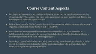 Course Content Aspects
● Fact Centered discourse - In our readings we have discovered the true meaning of news reporting
with commentary. This controversial video series has a impact but many question on if this was true
reporting or if it served the agenda of others.
● Ethics- Many journalist, Media Organizations and citizens question whether the aggressive approach
of guerilla journalism is ethical due to its lack of objectivity.
● Bias - There is a strong sense of bias in the release of these videos that is just as evident as
indifference of the public during the 2016 presidential elections. It is difficult to take a side due to
their strong sense of conviction on either opposing side.
● Technology- The method of delivery was solely on technology journalism via social media to incise
receptivity with the public but mainly with the media organizations who instrumentalize their
stories to be aligned with political parallelism.
 