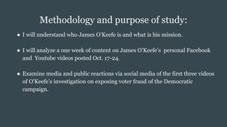 Methodology and purpose of study:
● I will understand who James O’Keefe is and what is his mission.
● I will analyze a one week of content on James O’Keefe’s personal Facebook
and Youtube videos posted Oct. 17-24.
● Examine media and public reactions via social media of the first three videos
of O’Keefe’s investigation on exposing voter fraud of the Democratic
campaign.
 