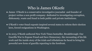 Who is James OKeefe
● James O’Keefe is a conservative investigative journalist and founder of
project veritas a non profit company dedicated to investigating corruption,
dishonesty, waste and fraud in both public and private institutions.
● O’Keefe’s voter fraud exposés inspired several states to reform their election
laws, forced resignations in Washington.
● In 2013, O'Keefe authored New York Times bestseller, Breakthrough: Our
Guerilla War to Expose Fraud and Save Democracy, the recounting of his life
work and the inside story of the trials and tribulations he faced to bring his
powerful new form of guerilla reporting to the forefront.
 