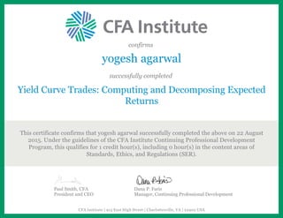 confirms
yogesh agarwal
successfully completed
Yield Curve Trades: Computing and Decomposing Expected
Returns
This certificate confirms that yogesh agarwal successfully completed the above on 22 August
2015. Under the guidelines of the CFA Institute Continuing Professional Development
Program, this qualifies for 1 credit hour(s), including 0 hour(s) in the content areas of
Standards, Ethics, and Regulations (SER).
Paul Smith, CFA
President and CEO
Dana P. Faris
Manager, Continuing Professional Development
CFA Institute | 915 East High Street | Charlottesville, VA | 22902 USA
 