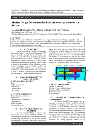 Mr. Jigar H. Chaudhri et al Int. Journal of Engineering Research and Applications
ISSN : 2248-9622, Vol. 4, Issue 1( Version 2), January 2014, pp.220-223

RESEARCH ARTICLE

www.ijera.com

OPEN ACCESS

Muffler Design for Automotive Exhaust Noise Attenuation - A
Review
Mr. Jigar H. Chaudhri, Prof. Bharat S. Patel, Prof. Satis A. Shah
1PG Student, 2Asso.Prof, 3Asso.Prof
Mechanical Engineering department, BVM Engineering college, Vallabh Vidhyanagar, Anand, Gujarat, India
ABSTRACT
In these review paper different types of mufflers and design of exhaust system belonging engine has been
studied. The object of this study is decide muffler design which one reduces a large amount of noise level and
back pressure of engine. In designing, there is different parameter which has to taken in to the consideration.
These parameters affect the muffler efficiency.

I.

INTRODUCTION

Internal combustion engines are generating
the acoustic pulse by the Combustion process. This
noise is controlled through the use of silencers and
mufflers. A silencer has been the traditional name for
noise attenuation devices, while a muffler is smaller,
mass-produced device designed to reduce engine
exhaust noise. Continuous development has been made
in improving performance of the silencers used for
automotive exhaust systems. Exhaust mufflers are
widely employed to muffle the noise of an engine body
or the noise of other predominant sources in vehicles.
In order to maintain a desired noise and comfortable
ride, the modes of a muffler need to be analyzed.

II.

BASIC REQUIREMENT OF
MUFFLER DESIGN

1. GENARAL REQUIREMENTS
Quiet
Simple maintenance
Performance
Compact design
Light weight
2. SPECIFIC REQUIRMENT
Reduce the sound emissions
Replaceable
Doesn‟t increase backpressure
Easy mounting
Within the budget
Easy manufacturing

III.

tubes with some holes in them. These tubes and
chambers are actually designed to reflect the sound
waves Produced by the engine in such a way that
partially cancels them out. Most conventional mufflers
are rounded or oval-shaped with an inlet and outlet
pipe. Some mufflers contain partitions to help reduce
noise. Muffler design is traditionally a trial and error
process.fig 1 shows the muffler inner structure.

DESIGN PROCEDURES OF
MUFFLER

The conventional muffler is an enclosed metal
tube packed with sound deadening material. An
exhaust muffler is an acoustic filter except that waves
are convected downstream by the moving medium.
Inside a muffler, it contains a deceptively simple set of
www.ijera.com

Figure 1
1. DESIGN PARAMETERS
Number of chambers
Number of inlets and outlet pipes
Diameter of Inlet and outlet pipe
Holes on the pipe
Size of muffler

IV.

DIFFERENT TYPES OF MUFFLER

1. Reactive muffler
In this type of muffler Inlet and outlet tube are
extended in chambers. Reactive mufflers generally
consist of several pipe segments that interconnect with
a number of larger chambers. The noise reduction
mechanism of reactive silencer is that the area
discontinuity provides an impedance mismatch for the
sound wave travelling along the pipe. This impedance
mismatch results in a reflection of part of the sound
wave back toward the source or back and forth among
the chambers. The reflective effect of the silencer
chambers and piping (typically referred to as
220 | P a g e

 