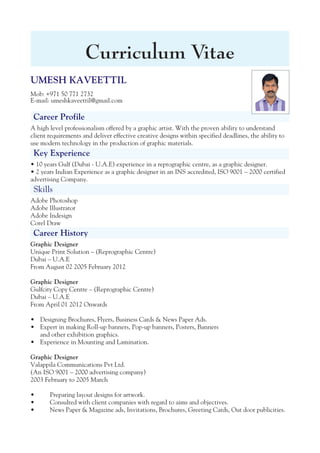 UMESH KAVEETTIL
Mob: +971 50 771 2732
E-mail: umeshkaveettil@gmail.com
Career Profile
A high level professionalism offered by a graphic artist. With the proven ability to understand
client requirements and deliver effective creative designs within specified deadlines, the ability to
use modern technology in the production of graphic materials.
Key Experience
• 10 years Gulf (Dubai - U.A.E) experience in a reprographic centre, as a graphic designer.
• 2 years Indian Experience as a graphic designer in an INS accredited, ISO 9001 – 2000 certified
advertising Company.
Skills
Adobe Photoshop
Adobe Illustrator
Adobe Indesign
Corel Draw
Career History
Graphic Designer
Unique Print Solution – (Reprographic Centre)
Dubai – U.A.E
From August 02 2005 February 2012
Graphic Designer
Gulfcity Copy Centre – (Reprographic Centre)
Dubai – U.A.E
From April 01 2012 Onwards
Designing Brochures, Flyers, Business Cards & News Paper Ads.•
Expert in making Roll-up banners, Pop-up banners, Posters, Banners•
and other exhibition graphics.
Experience in Mounting and Lamination.•
Graphic Designer
Valappila Communications Pvt Ltd.
(An ISO 9001 – 2000 advertising company)
2003 February to 2005 March
• Preparing layout designs for artwork.
• Consulted with client companies with regard to aims and objectives.
• News Paper & Magazine ads, Invitations, Brochures, Greeting Cards, Out door publicities.
Curriculum Vitae
 