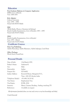 Education
Post Graduate Diploma in Computer Application
IHRD, Govt of Kerala
Year: 2000-2001
B.Sc (Maths)
Calicut University
Year: 1995 – 1998
Passed with 48.6% Marks
HSC
(With Maths, Physics, Chemistry & Biology)
Board of public Examination, Govt of Kerala), 1993 – 1995
Passed with 58.67% Marks
SSLC
Board of public Examination, Govt of Kerala)
Year: 1993 – March
Passed with 70.67% Marks
Certificate Courses
Desk Top Publishing
Adobe Photoshop, Adobe Illustrator, Adobe Indesign, Corel Draw
Office Packages
Word, Excel, PowerPoint
Personal Details
Date of birth: 23rd March 1978
Father’s Name: Sankaran K
Sex: Male
Nationality: Indian
Passport No: H7316451
Indian Address: Kaveettil House, Mangattiri P.O.,
Tirur - 676 105, Kerala, India
Telephone (India): +91 494 2 42 83 42
Visa Status: Employment Visa
Visa Expiry: JUNE, 2016
Interests: Music, Cinema, Reading , Surfing, watching TV
References: Available on request
All information furnished above are true and correct to my best knowledge and belief.
Umesh Kaveettil
 