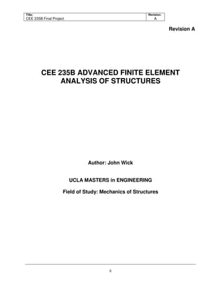 Title:
CEE 235B Final Project
Revision:
A
ii
Revision A
CEE 235B ADVANCED FINITE ELEMENT
ANALYSIS OF STRUCTURES
Author: John Wick
UCLA MASTERS in ENGINEERING
Field of Study: Mechanics of Structures
 