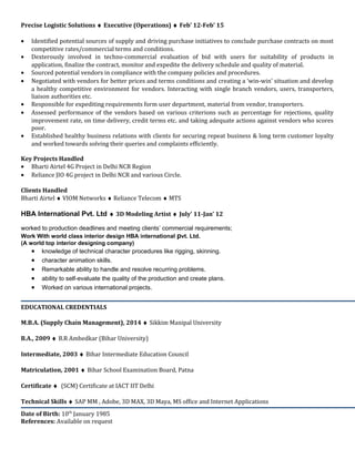 Precise Logistic Solutions ♦ Executive (Operations) ♦ Feb’ 12-Feb’ 15
• Identified potential sources of supply and driving purchase initiatives to conclude purchase contracts on most
competitive rates/commercial terms and conditions.
• Dexterously involved in techno-commercial evaluation of bid with users for suitability of products in
application, finalize the contract, monitor and expedite the delivery schedule and quality of material.
• Sourced potential vendors in compliance with the company policies and procedures.
• Negotiated with vendors for better prices and terms conditions and creating a ‘win-win’ situation and develop
a healthy competitive environment for vendors. Interacting with single branch vendors, users, transporters,
liaison authorities etc.
• Responsible for expediting requirements form user department, material from vendor, transporters.
• Assessed performance of the vendors based on various criterions such as percentage for rejections, quality
improvement rate, on time delivery, credit terms etc. and taking adequate actions against vendors who scores
poor.
• Established healthy business relations with clients for securing repeat business & long term customer loyalty
and worked towards solving their queries and complaints efficiently.
Key Projects Handled
• Bharti Airtel 4G Project in Delhi NCR Region
• Reliance JIO 4G project in Delhi NCR and various Circle.
Clients Handled
Bharti Airtel ♦ VIOM Networks ♦ Reliance Telecom ♦ MTS
HBA International Pvt. Ltd ♦ 3D Modeling Artist ♦ July’ 11-Jan’ 12
worked to production deadlines and meeting clients’ commercial requirements;
Work With world class interior design HBA international pvt. Ltd.
(A world top interior designing company)
• knowledge of technical character procedures like rigging, skinning.
• character animation skills.
• Remarkable ability to handle and resolve recurring problems.
• ability to self-evaluate the quality of the production and create plans.
• Worked on various international projects.
EDUCATIONAL CREDENTIALS
M.B.A. (Supply Chain Management), 2014 ♦ Sikkim Manipal University
B.A., 2009 ♦ B.R Ambedkar (Bihar University)
Intermediate, 2003 ♦ Bihar Intermediate Education Council
Matriculation, 2001 ♦ Bihar School Examination Board, Patna
Certificate ♦ (SCM) Certificate at IACT IIT Delhi
Technical Skills ♦ SAP MM , Adobe, 3D MAX, 3D Maya, MS office and Internet Applications
Date of Birth: 10th
January 1985
References: Available on request
 