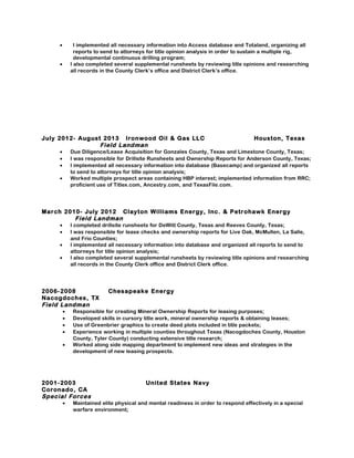 • I implemented all necessary information into Access database and Totaland, organizing all
reports to send to attorneys for title opinion analysis in order to sustain a multiple rig,
developmental continuous drilling program;
• I also completed several supplemental runsheets by reviewing title opinions and researching
all records in the County Clerk’s office and District Clerk’s office.
July 2012- August 2013 Ironwood Oil & Gas LLC Houston, Texas
Field Landman
• Due Diligence/Lease Acquisition for Gonzales County, Texas and Limestone County, Texas;
• I was responsible for Drillsite Runsheets and Ownership Reports for Anderson County, Texas;
• I implemented all necessary information into database (Basecamp) and organized all reports
to send to attorneys for title opinion analysis;
• Worked multiple prospect areas containing HBP interest; implemented information from RRC;
proficient use of Titlex.com, Ancestry.com, and TexasFile.com.
March 2010- July 2012 Clayton Williams Energy, Inc. & Petrohawk Energy
Field Landman
• I completed drillsite runsheets for DeWitt County, Texas and Reeves County, Texas;
• I was responsible for lease checks and ownership reports for Live Oak, McMullen, La Salle,
and Frio Counties;
• I implemented all necessary information into database and organized all reports to send to
attorneys for title opinion analysis;
• I also completed several supplemental runsheets by reviewing title opinions and researching
all records in the County Clerk office and District Clerk office.
2006-2008 Chesapeake Energy
Nacogdoches, TX
Field Landman
• Responsible for creating Mineral Ownership Reports for leasing purposes;
• Developed skills in cursory title work, mineral ownership reports & obtaining leases;
• Use of Greenbrier graphics to create deed plots included in title packets;
• Experience working in multiple counties throughout Texas (Nacogdoches County, Houston
County, Tyler County) conducting extensive title research;
• Worked along side mapping department to implement new ideas and strategies in the
development of new leasing prospects.
2001-2003 United States Navy
Coronado, CA
Special Forces
• Maintained elite physical and mental readiness in order to respond effectively in a special
warfare environment;
 