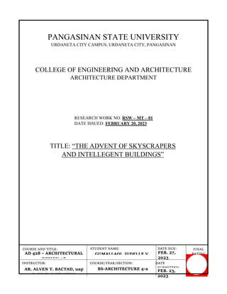 PANGASINAN STATE UNIVERSITY
URDANETA CITY CAMPUS, URDANETA CITY, PANGASINAN
COLLEGE OF ENGINEERING AND ARCHITECTURE
ARCHITECTURE DEPARTMENT
RESEARCH WORK NO. RSW – MT – 01
DATE ISSUED: FEBRUARY 20, 2023
FINAL
RATING
:
DATE DUE:
GUMALLAOI, JUDELLE V.
AD 428 – ARCHITECTURAL
DESIGN 08
COURSE AND TITLE: STUDENT NAME:
INSTRUCTOR: COURSE/YEAR/SECTION: DATE
SUBMITTED:
AR. ALVEN T. BACTAD, uap
FACULTY INSTRUCTOR
BS-ARCHITECTURE 4-a
FEB. 27,
2023
FEB. 23,
2023
TITLE: “THE ADVENT OF SKYSCRAPERS
AND INTELLEGENT BUILDINGS”
 