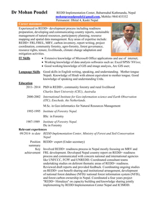 Dr Mohan Poudel REDD Implementation Center, Babarmahal Kathmandu, Nepal
mohanprasadpoudel@gmail.com, Mobile: 9841433332
Permanent: Dhital 4, Kaski Nepal
Career statement
Experienced in REDD+ development process including readiness
preparation, developing and communicating country reports, sustainable
management of natural resources, participatory planning, resource
mapping and spatial data management. Key areas of expertise include:
REDD+ FRL/FREL, MRV, carbon inventory, report writing, project
coordination, community forestry, agro-forestry, forest governance,
resource rights, tenure, livelihoods, climate change adaptation and
mitigation activities.
IT Skills  Extensive knowledge of Microsoft Office applications and use of internet;
 Working knowledge of data analysis softwares such as: Excel/SPSS/ NVivo;
 Good working knowledge of GIS and image analysis, Arc GIS user;
Language Skills Good skills in English writing, speaking, and understanding. Mother tongue
Nepali. Knowledge of Hindi with almost equivalent to mother tongue. Good
knowledge of speaking and understanding Urdu.
Education
2011- 2014 PhD in REDD+, community forestry and rural livelihood
Charles Sturt University (CSU), Australia
2000-2002 International Institute for Geo-information science and Earth Observation
(ITC), Enschede, the Netherlands.
M.Sc. in Geo-informatics for Natural Resources Management
1992-1995 Institute of Forestry Nepal.
BSc in Forestry
1987-1989 Institute of Forestry Nepal.
ISc in Forestry
Relevant experiences
09/2014- to date REDD Implementation Center, Ministry of Forest and Soil Conservation
Nepal
Position
summary
REDD+ expert (Under secretary)
Key
achievement
Involved REDD+ readiness process in Nepal mostly focusing on MRV and
FRL development. Developed Nepal country report on REDD+ readiness
process and communicated with concern national and international agencies
like UNFCCC, FCPF and UNREDD. Coordinated consultant teams
undertaking studies on deferent thematic areas of REDD+ readiness.
Reviewed draft reports and provided feedback. Coordinating ongoing studies
on REDD+ cost benefit sharing and institutional arrangement, development
of national forest database (NFD)/ national forest information system (NFIS),
and forest carbon ownership in Nepal. Coordinated a four years project
"REDD+ Himalaya" on capacity building and knowledge sharing jointly
implementing by REDD Implementation Center Nepal and ICIMOD.
 