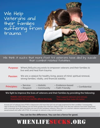 We Help
Veterans and
their families
suffering from
trauma.
.
We think it sucks that more Post 9/11 veterans have died by suicide
than combat related fatalities.
Purpose:
Passion:
WhenLifeSucks.org exists to empower veterans and their families to
live well and heal from trauma.
We are a catalyst for healthy living, peace of mind, spiritual renewal,
strong families, vitality, and ﬁnancial stability.
Principles:
– Service
– Respect
– Holistic
– Community
– Evidence-based
– Faith Friendly
– Conﬁdential
You can be the diﬀerence. You can be a force for good.
At least 20% of veterans have PTSD or depression and more than 50% do not seek treatment for their condition. Consequently,
rates of divorce for PTSD patients are two times greater than Veterans without PTSD. Over 260,000 veterans have been diagnosed
with a traumatic brain injury and there are over 50,000 homeless veterans. More than 1 in 3 women veterans experienced in-service
sexual assault and suﬀer with PTSD. On average, 22 veterans a day commit suicide.
We ﬁght to improve the lives of veterans and their families by providing the following:
Peer support network and retreats
Resources that make life better
Holistic care and coaching
Assessments for how real life aﬀects the body
WhenLifeSucks.org
 