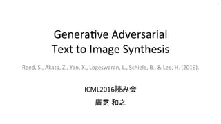 Genera&ve	Adversarial	
Text	to	Image	Synthesis	
Reed,	S.,	Akata,	Z.,	Yan,	X.,	Logeswaran,	L.,	Schiele,	B.,	&	Lee,	H.	(2016).	
ICML2016読み会	
廣芝	和之	
1	
 