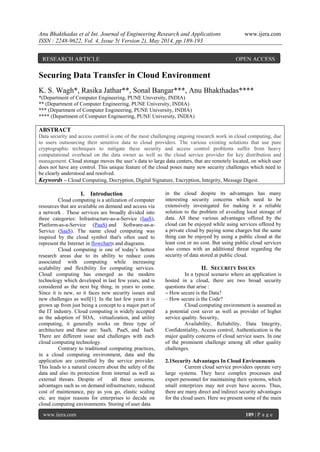 Anu Bhakthadas et al Int. Journal of Engineering Research and Applications www.ijera.com
ISSN : 2248-9622, Vol. 4, Issue 5( Version 2), May 2014, pp.189-193
www.ijera.com 189 | P a g e
Securing Data Transfer in Cloud Environment
K. S. Wagh*, Rasika Jathar**, Sonal Bangar***, Anu Bhakthadas****
*(Department of Computer Engineering, PUNE University, INDIA)
** (Department of Computer Engineering, PUNE University, INDIA)
*** (Department of Computer Engineering, PUNE University, INDIA)
**** (Department of Computer Engineering, PUNE University, INDIA)
ABSTRACT
Data security and access control is one of the most challenging ongoing research work in cloud computing, due
to users outsourcing their sensitive data to cloud providers. The various existing solutions that use pure
cryptographic techniques to mitigate these security and access control problems suffer from heavy
computational overhead on the data owner as well as the cloud service provider for key distribution and
management. Cloud storage moves the user’s data to large data centers, that are remotely located, on which user
does not have any control. This unique feature of the cloud poses many new security challenges which need to
be clearly understood and resolved.
Keywords – Cloud Computing, Decryption, Digital Signature, Encryption, Integrity, Message Digest.
I. Introduction
Cloud computing is a utilization of computer
resources that are available on demand and access via
a network . These services are broadly divided into
three categories: Infrastructure-as-a-Service (IaaS),
Platform-as-a-Service (PaaS) and Software-as-a-
Service (SaaS). The name cloud computing was
inspired by the cloud symbol that's often used to
represent the Internet in flowcharts and diagrams.
Cloud computing is one of today’s hottest
research areas due to its ability to reduce costs
associated with computing while increasing
scalability and flexibility for computing services.
Cloud computing has emerged as the modern
technology which developed in last few years, and is
considered as the next big thing, in years to come.
Since it is new, so it faces new security issues and
new challenges as well[1]. In the last few years it is
grown up from just being a concept to a major part of
the IT industry. Cloud computing is widely accepted
as the adoption of SOA, virtualization, and utility
computing, it generally works on three type of
architecture and these are: SaaS, PaaS, and IaaS.
There are different issue and challenges with each
cloud computing technology.
Contrary to traditional computing practices,
in a cloud computing environment, data and the
application are controlled by the service provider.
This leads to a natural concern about the safety of the
data and also its protection from internal as well as
external threats. Despite of all these concerns,
advantages such as on demand infrastructure, reduced
cost of maintenance, pay as you go, elastic scaling
etc. are major reasons for enterprises to decide on
cloud computing environments. Storing of user data
in the cloud despite its advantages has many
interesting security concerns which need to be
extensively investigated for making it a reliable
solution to the problem of avoiding local storage of
data. All these various advantages offered by the
cloud can be enjoyed while using services offered by
a private cloud by paying some charges but the same
thing can be enjoyed by using a public cloud at the
least cost or no cost. But using public cloud services
also comes with an additional threat regarding the
security of data stored at public cloud.
II. SECURITY ISSUES
In a typical scenario where an application is
hosted in a cloud, there are two broad security
questions that arise :
– How secure is the Data?
– How secure is the Code?
Cloud computing environment is assumed as
a potential cost saver as well as provider of higher
service quality. Security,
Availability, Reliability, Data Integrity,
Confidentiality, Access control, Authentication is the
major quality concerns of cloud service users. In one
of the prominent challenge among all other quality
challenges.
2.1Security Advantages In Cloud Environments
Current cloud service providers operate very
large systems. They have complex processes and
expert personnel for maintaining their systems, which
small enterprizes may not even have access. Thus,
there are many direct and indirect security advantages
for the cloud users. Here we present some of the main
RESEARCH ARTICLE OPEN ACCESS
 