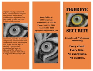 TIGEREYE
Accurate and Professional
Abstracting
Every client.
Every time.
No exceptions.
No excuses.
SECURITY
Tigereye Security is a research-
based,service-oriented company
that provides abstracts and
supporting documentation.This
information includes,but is not
limited to,judgments,tax
information,recorded documents,
and property information.We have
worked hard here in the Piedmont
area for the past ten years to
establish a reputation of
professional and accurate
abstracting.Our offices are
centrally located in the Guilford
College area of Greensboro,NC.
Kevin Fields, Sr.
6018 Lucye Lane
Greensboro, NC 27410
Phone: 336 392 5602
Fax: 336 855 0660
tigereyesecurity@hotmail.com
 