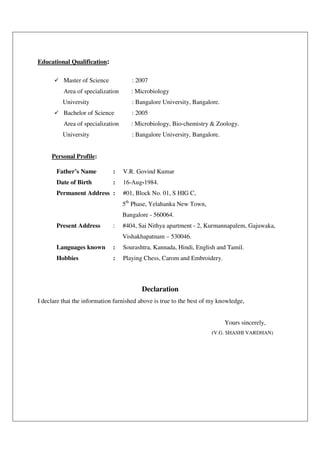 Educational Qualification:
Master of Science : 2007
Area of specialization : Microbiology
University : Bangalore University, Bangalore.
Bachelor of Science : 2005
Area of specialization : Microbiology, Bio-chemistry & Zoology.
University : Bangalore University, Bangalore.
Personal Profile:
Father’s Name : V.R. Govind Kumar
Date of Birth : 16-Aug-1984.
Permanent Address : #01, Block No. 01, S HIG C,
5th
Phase, Yelahanka New Town,
Bangalore - 560064.
Present Address : #404, Sai Nithya apartment - 2, Kurmannapalem, Gajuwaka,
Vishakhapatnam – 530046.
Languages known : Sourashtra, Kannada, Hindi, English and Tamil.
Hobbies : Playing Chess, Carom and Embroidery.
Declaration
I declare that the information furnished above is true to the best of my knowledge,
Yours sincerely,
(V.G. SHASHI VARDHAN)
 