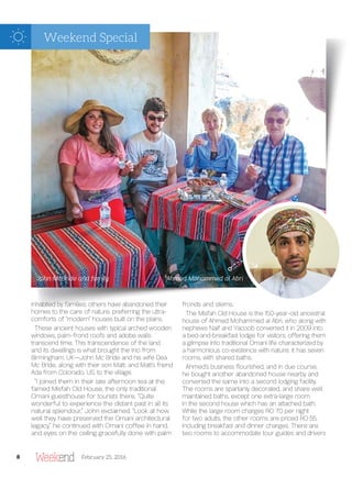 inhabited by families; others have abandoned their
homes to the care of nature, preferring the ultra-
comforts of “modern” houses built on the plains.
These ancient houses with typical arched wooden
windows, palm-frond roofs and adobe walls
transcend time. This transcendence of the land
and its dwellings is what brought the trio from
Birmingham, UK—John Mc Bride and his wife Dea
Mc Bride, along with their son Matt, and Matt’s friend
Ada from Colorado, US, to the village.
“I joined them in their late afternoon tea at the
famed Misfah Old House, the only traditional
Omani guesthouse for tourists there. “Quite
wonderful to experience the distant past in all its
natural splendour,” John exclaimed. “Look at how
well they have preserved the Omani architectural
legacy,” he continued with Omani coffee in hand,
and eyes on the ceiling gracefully done with palm
fronds and stems.
The Misfah Old House is the 150-year-old ancestral
house of Ahmed Mohammed al Abri, who along with
nephews Naif and Yacoob converted it in 2009 into
a bed-and-breakfast lodge for visitors, offering them
a glimpse into traditional Omani life characterized by
a harmonious co-existence with nature. It has seven
rooms, with shared baths.
Ahmed’s business ourished, and in due course,
he bought another abandoned house nearby and
converted the same into a second lodging facility.
The rooms are spartanly decorated, and share well
maintained baths, except one extra-large room
in the second house which has an attached bath.
While the large room charges RO 70 per night
for two adults, the other rooms are priced RO 55,
including breakfast and dinner charges. There are
two rooms to accommodate tour guides and drivers
John McBride and family Ahmed Mohammed al Abri
8 February 25, 2016
Weekend Special
 