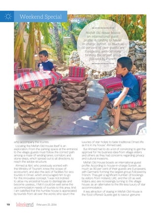 who accompany the tourists.
Locating the Misfah Old House itself is an
exploration. From the parking space at the entrance
to the village, guests must follow the correct path
among a maze of winding lanes, corridors and
stone-steps, which spread out to all directions, to
reach the adobe structure.
Ahmed al Abri, who previously worked with
the Ministry of Tourism, knew the scope of
ecotourism, and also the lack of facilities for eco
tourists in Oman, which encouraged him to go
for this innovative concept. “I was not inclined
to allow my ancestral house to disintegrate and
become useless… I felt it could be well serve the
accommodation needs of tourists to this area. And
I am satis ed that this humble house is appreciated
by tourists from all over the world, who spurn the
luxuries of star hotels to taste traditional Omani life
as it is in my house,” Ahmed said.
But Ahmed had to do a lot of convincing to get the
approval for his business idea from village elders
and others as they had concerns regarding privacy
and cultural invasions.
Misfah Old House boasts an international guest
pro le. According to house-in-charge Suresh, as
much as 90 per cent of their guests are Europeans,
with Germans forming the largest group followed by
French. They get a signi cant number of bookings
by visitors from Holland, UAE, and the US as well.
Indians also are increasingly turning to this village
house, as an alternative to the life-less luxury of star
accommodation.
A key attraction of staying in Misfah Old House is
the food offered: Guests get to savour genuine
MMMMMMMMMMiiiisssffffaaahhhhhh OOOOllllddd HHHHHHoooooouuussssseeee bbbbboooooooooaaaaaaaaasssssssttttttssss
aaaaaaannnn iinnnnnntttteeeerrrrnnatttttiiiiiooonnnnnaaaaaallllll ggggguuuueessttt
pppppprrrrroooooffffffffffiiiiiiiillllleeeeeee. AAAAAAAAAcccccccccccccoooooorrrrdddddiiiiiiinnnnngggggggg ttttttttoooo hhhhhhhooooouuuuusssssseeeeeeee---
iiiiiinnnnnn--ccccccchhhhhhaaaaaaarrrrrrgggggggeee SSSSSSSSSuuuuuuurrrrrrreeeeessssssshhhhhhhhh, aaaasssssss mmmmmmmuuuuuuuuccccccchhhhhh aaaaaassss
99999990000000 pppppppeeeeeerrrrr ccccccceeeeeennnntttttt oooooofffff ttthhhhhhhheeeeeiiiirrrrrrr gggggggguuuueeessssttttssss aaaaaarrrrrreeeeee
EEEEEEEEuuuuuurrrrrrrooooooppppppeeeeaaaaaaaaannnnnnnsssssss,,, wwwwwwwiiiiiitttttthhhhhh GGGeeeeeerrrrrmmmmmaaaaannnssss
fffffffoooooorrrrmmmmmmiiiiinnnnnnnngggggggg ttttttthhhhhhheeeee llllllaaaaarrrrrrrggggggggeeeeeeeeesssssstttt gggrrooooouuuuuuppppppppp
ffffffooooooollllllllllloooowwwwwwweeeeeeddddddd bbbyyyyyyy FFFFFFFrrrrrreeeennnnnccccchhhhhh.
10 February 25, 2016
Weekend Special
 