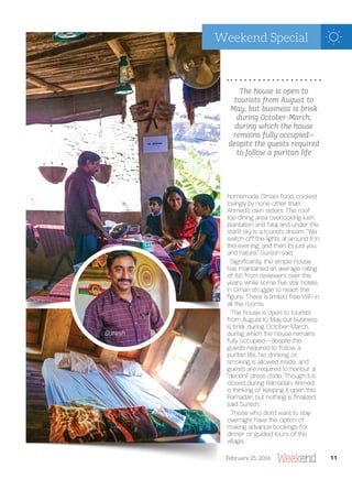 homemade Omani food, cooked
lovingly by none other than
Ahmed’s own sisters. The roof
top dining area overlooking lush
plantation and falaj and under the
starlit sky is a tourist’s dream. “We
switch off the lights at around 8 in
the evening, and then it’s just you
and nature,” Suresh said.
Signi cantly, the simple house
has maintained an average rating
of 8.6 from reviewers over the
years, while some ve star hotels
in Oman struggle to reach the
gure. There is limited free WiFi in
all the rooms.
The house is open to tourists
from August to May, but business
is brisk during October-March,
during which the house remains
fully occupied—despite the
guests required to follow a
puritan life. No drinking or
smoking is allowed inside, and
guests are required to honour a
“decent” dress code. Though it is
closed during Ramadan, Ahmed
is thinking of keeping it open this
Ramadan, but nothing is nalized,
said Suresh.
Those who don’t want to stay
overnight have the option of
making advance bookings for
dinner or guided tours of the
village.
Suresh
The house is open to
tourists from August to
May, but business is brisk
during October-March,
during which the house
remains fully occupied—
despite the guests required
to follow a puritan life
11February 25, 2016
Weekend Special
 