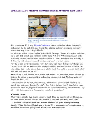 Thomas Cunningham not only assists retirees in finding the
proper health care coverage, but forms long-lasting relationships
with them as well.
Every day around 10:30 a.m., Thomas Cunningham puts on his headset, takes a sip of coffee,
and answers the first call of the day. It could be a returning customer or someone completely
new—either way, he/she is in good hands.
As a benefits advisor for Aon Hewitt's Retiree Health Exchange, Thomas helps retirees and those
set to retire find a health care plan that's best for them. With over 90 Medicare providers and a
wide range of plans to choose from, many retirees call in a panic. Most don't know what they're
looking for, while others are worried their insurance won't cover their needs.
"We try to learn about our customers—what they want, what they're looking for," Thomas said.
"Retiree health care is a whole different language—nothing is the same as what they know. All
of a sudden, their benefits advisor becomes a reliable friend. Our goal is to establish that level of
trust with each retiree we talk to."
Often talking to each customer for at least an hour, Thomas and many other benefits advisors get
to know the retirees on a personal level and continue assisting with their Medicare needs well
beyond the initial call.
"I had someone call me back for my birthday," Thomas said. "I would say 90 percent of the
people have said to me, 'You saved my life!' I don't believe that's necessarily true, but they seem
to believe it. These are people who were scared and overwhelmed one day, and then the next day
they're like 'as long as I have Thomas at my back, I'm in good shape.'"
Customer stories
Many retirees consider their benefits advisor a friend. These are examples of how Thomas and
our other benefits advisors focus on our customers to make their experience a little easier.
"A retiree in Florida calls about once a month whenever she gets a new explanation of
benefits (EOB). She's an older lady and by herself. We're consultants and counselors, and we
treat them like our own grandparents. It's all about that connection."
 