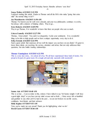 April 15, 2015 Everyday heroes: Benefits advisors ‘save lives’
-4-
AON Avenue © 2015
Sonya Walker 4/15/2015 3:32 PM
I enjoyed reading this article. Kudos to Thomas and all the BA's who make "going that extra
mile" the normal thing to do!!!
Joe Marchioretto 4/16/2015 11:50 AM
Thomas I've known you for well over a decade, and your m.o./philosophy continues to evolve,
but always with a mission of helping others. Way to go...
Ester Roberts 4/16/2015 12:05 PM
Way to go Thomas. It is wonderful to know that there are people who care so much.
Coleen Connelly 4/16/2015 12:27 PM
Thomas, Great article! You said it so eloquently; I echo your sentiments. It is a wonderful
thing to be able to help people and we have a unique opportunity every day to do it.
Erika Estrada 4/16/2015 4:24 PM
Such a great article that expresses all too well the impact you can have on our clients! It's great to
know these clients are receiving the service, attention and advice that not only addresses their
questions, but also builds trusting relationships.
Thomas Cunningham 4/15/2015 4:21 PM
This is a very nice story... it is about all of us. We all have experienced these kind of stories. I'm
proud to be part of a great team. It's a tough job and only succeeds with teamwork!
Samra Aziz 4/17/2015 10:48 AM
This is so true ... I can so relate to this, retirees I have talked to say "oh Samra tonight I will have
a good night sleep" or you have put my mind at ease and so forth ... I have never felt so humbled
and gratified in any other job I've had in the past ... we are not brokers we are life savers,
confidants, best friends and their advisors
Holly Kaplan 4/17/2015 9:53 AM
Tom, you've made me very proud! Thank you for highlighting what we do!
David Castro 4/17/2015 10:48 AM
 