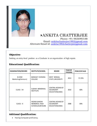 ANKITA CHATTERJEE
Phone: +91-9836993188
Email: ankitachatterjee1992@gmail.com
Alternate Email id: ankita1992chatterjee@gmail.com
Objective-
Seeking an entry-level position as a Graduate in an organization of high repute.
Educational Qualification:
EXAMINATION/DEGREE INSTITUTE/SCHOOL BOARD
YEAR OF
PASSING
PERCENTAGE
B.COM
Marketing(Honours)
BARASAT EVENING
COLLEGE
WEST BENGAL
STATE UNIVERSITY
2013 57.25%
CLASS - XII
SUDHIR MEMORIAL
INSTITUTE
CENTRAL BOARDOF
SECONDARY
EDUCATION(CBSE)
2010 60%
CLASS - X
INDIRA GANDHI
MEMORIAL HIGH
SCHOOL(DUMDUM)
CENTRAL BOARDOF
SECONDARY
EDUCATION(CBSE)
2008 69%
Aditional Qualification:
 Having Computer proficiency.
 