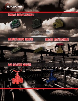 SWING CHECK VALVES
API 6A GATE VALVES
INLINE CHECK VALVES BRASS GATE VALVES
CV SERIES
UP TO 5,000 WOG SWING CHECK VALVE
DI / CS BODY
AVAILABLE IN 1”THRU 4”
(LONG BODY PATTERN AVAILABLE IN 2”)
FSSCT SERIES
UP TO 1,975 WOG SWING CHECK VALVE
FORGED STEEL BODY
AVAILABLE IN 1/2”THRU 2”
SCV SERIES
UP TO 6,000 WOG INLINE CHECK VALVE
SS316 BODY
AVAILABLE IN 1/8”THRU 1/2”
BCV SERIES
UP TO 3,000 WOG INLINE CHECK VALVE
BRASS BODY
AVAILABLE IN 1/8”THRU 1/4”
BFTC SERIES
300 WOG SWING CHECK VALVE
BRASS BODY
AVAILABLE IN 1”THRU 4”
BFTG SERIES
200 WOG FP GATE VALVE
BRASS BODY
AVAILABLE IN 1”THRU 4”
EG SERIES
EXPANDING TYPE
API 6A GATE VALVE
DD TRIM
THREADED OR FLANGE END
AVAILABLE IN 2-1/16”THRU 7 1/16”
SG SERIES
SLAB TYPE
API 6A GATE VALVE
EE TRIM
FLANGE END
AVAILABLE IN 1-13/16”THRU 7 1/16”
 