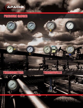PRESSURE GAUGES
THERMOMETERS THERMOWELLS
300 SERIES
VAC 30 - 15,000 PSI
SS CRIMPT CASE, SS INTERNALS
AVAILABLE IN 2.5”, 4”FACE
1/4”, 1/2”NPT LOWER MOUNT
310 SERIES
VAC 30 - 15,000 PSI
SS DEN CASE, SS INTERNALS
AVAILABLE IN 2.5”, 4”FACE
1/4”, 1/2”NPT LOWER MOUNT
210 SERIES
VAC 30 - 6,000 PSI
SS DEN CASE, BRASS INTERNALS
AVAILABLE IN 2.5”, 4”FACE
1/4”, 1/2”NPT LOWER MOUNT
450 SERIES
VAC 30 - 15,000 PSI
PHEOLIC CASE, SS INTERNALS
AVAILABLE IN A 4.5”FACE
1/2”NPT LOWER MOUNT
106D/107D SERIES
0 - 30 PSI
STEEL CASE, POLYCARBON LENSE
AVAILABLE IN A 1.5”FACE
1/8”NPT 3 OR 9 O’CLOCK MOUNT
202/302 SERIES
VAC 30 - 10,000 PSI
SS CRIMPT CASE, SS/BRASS INTERNALS
AVAILABLE IN A 2.5”FACE
1/4”NPT CENTER BACK MOUNT
101D SERIES
VAC 30 - 6,000 PSI
STEEL CASE, BRASS INTERNALS
AVAILABLE IN 1.5”, 2, 2.5 FACE
1/8”, 1/4”NPT LOWER MOUNT
601LSERIES
VAC 30 - 5,000 PSI
BRASS CASE, BRASS INTERNALS
AVAILABLE IN A 2.5 FACE
1/8”NPT LOWER MOUNT
304 SS CASE, SS INTERNALS
AVAILABLE IN 3”FIXED DIAL
1/2”NPT CONNECTIONS
STEM LENGTH 2.5”, 4”, 6”, 9”, AND 12”
304 SS CASE, SS INTERNALS
STEPPED OR STRAIGHT SHANK
1/2”OR 3/4”NPT CONNECTIONS
STEM LENGTH 2.5“, 4”, 6”, AND 9”
 