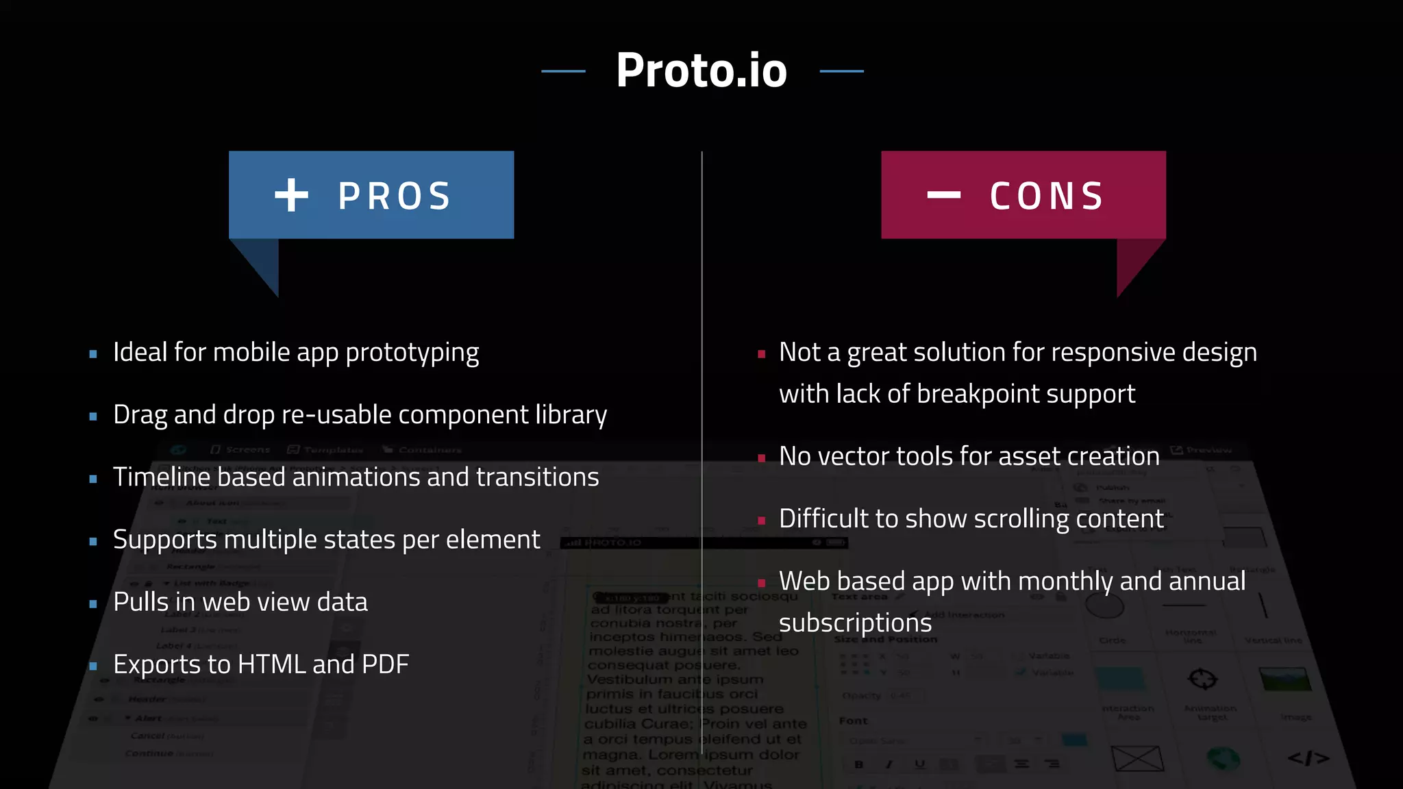 • Not a great solution for responsive design
with lack of breakpoint support
• No vector tools for asset creation
• Difficult to show scrolling content
• Web based app with monthly and annual
subscriptions
• Ideal for mobile app prototyping
• Drag and drop re-usable component library
• Timeline based animations and transitions
• Supports multiple states per element
• Pulls in web view data
• Exports to HTML and PDF
Proto.io
 