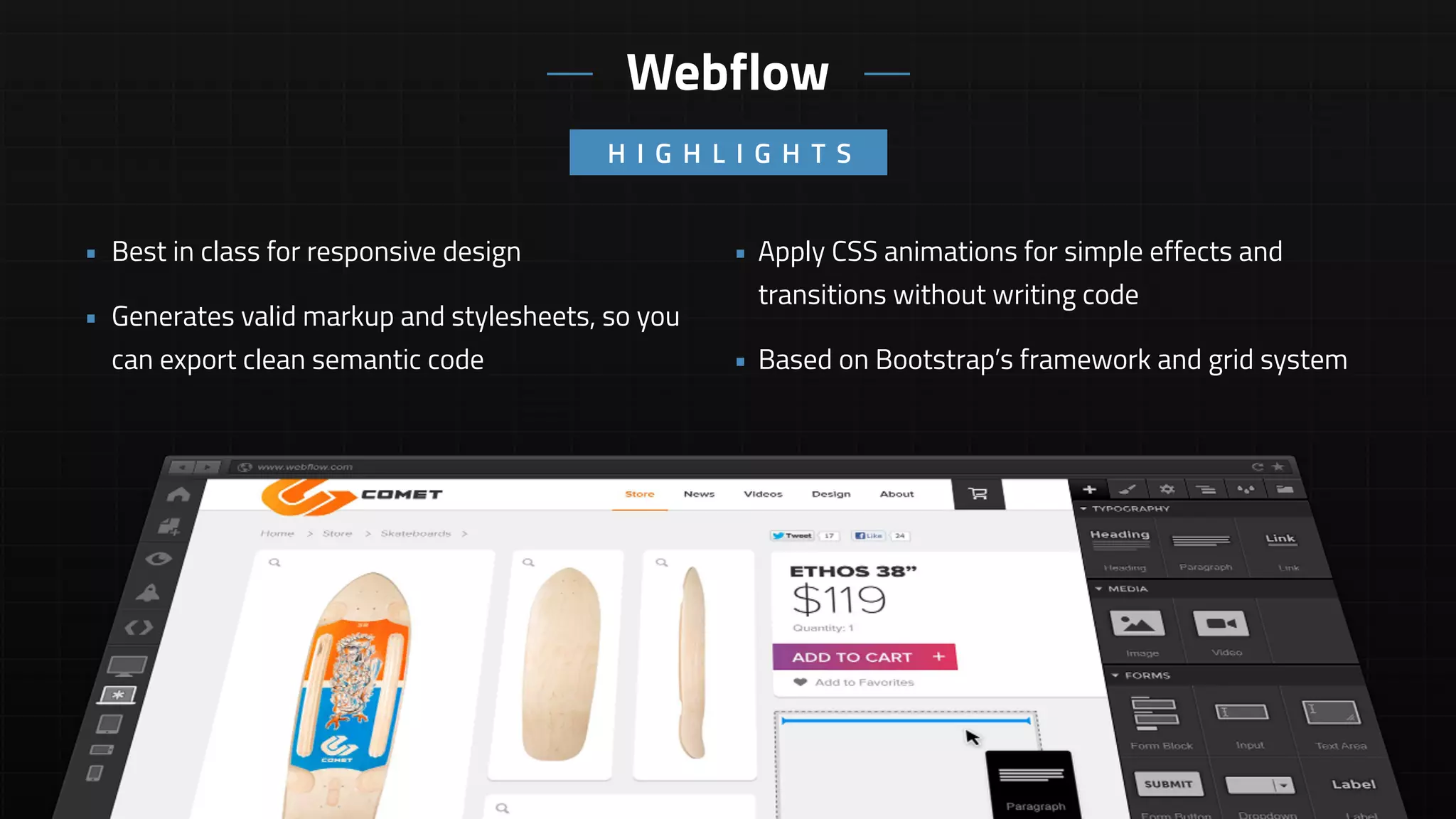 • Apply CSS animations for simple effects and
transitions without writing code
• Based on Bootstrap’s framework and grid system
• Best in class for responsive design
• Generates valid markup and stylesheets, so you
can export clean semantic code
H I G H L I G H T S
Webflow
 