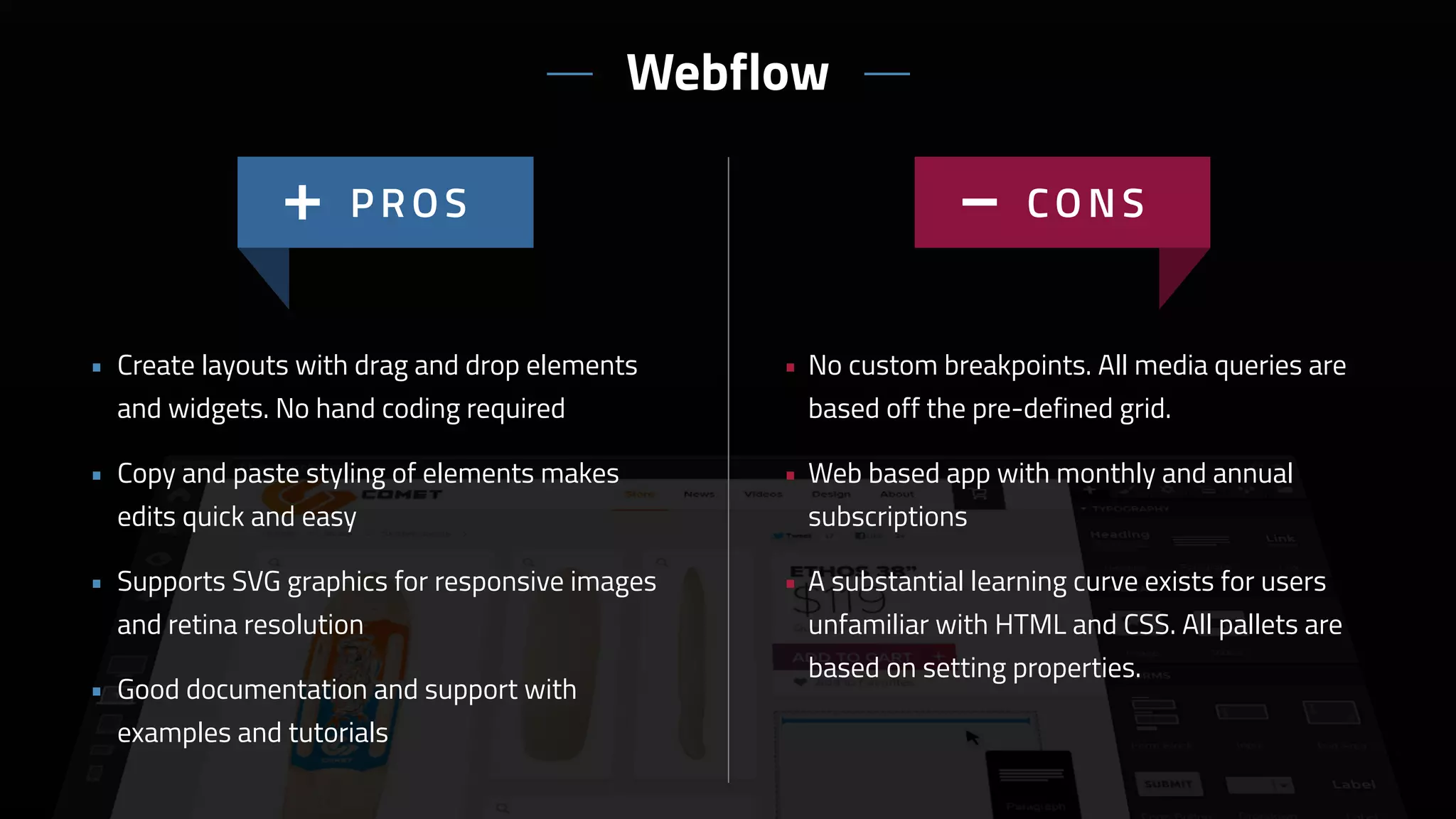 • No custom breakpoints. All media queries are
based off the pre-defined grid.
• Web based app with monthly and annual
subscriptions
• A substantial learning curve exists for users
unfamiliar with HTML and CSS. All pallets are
based on setting properties.
• Create layouts with drag and drop elements
and widgets. No hand coding required
• Copy and paste styling of elements makes
edits quick and easy
• Supports SVG graphics for responsive images
and retina resolution
• Good documentation and support with
examples and tutorials
Webflow
 