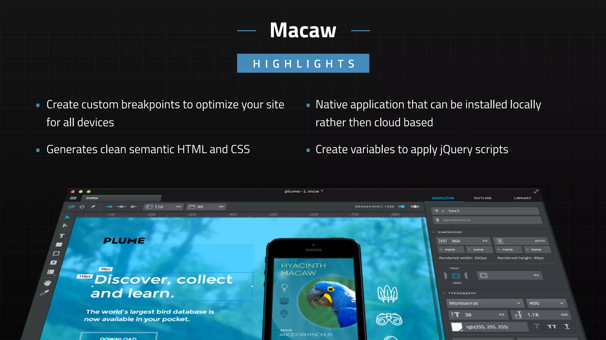 • Native application that can be installed locally
rather then cloud based
• Create variables to apply jQuery scripts
• Create custom breakpoints to optimize your site
for all devices
• Generates clean semantic HTML and CSS
H I G H L I G H T S
Macaw
 