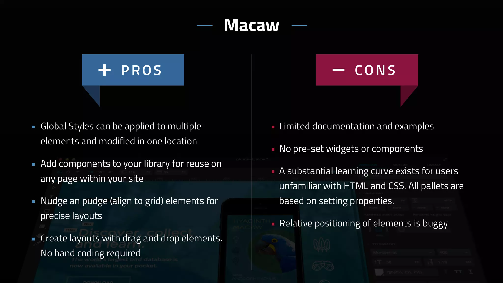 • Limited documentation and examples
• No pre-set widgets or components
• A substantial learning curve exists for users
unfamiliar with HTML and CSS. All pallets are
based on setting properties.
• Relative positioning of elements is buggy
• Global Styles can be applied to multiple
elements and modified in one location
• Add components to your library for reuse on
any page within your site
• Nudge an pudge (align to grid) elements for
precise layouts
• Create layouts with drag and drop elements.
No hand coding required
Macaw
 