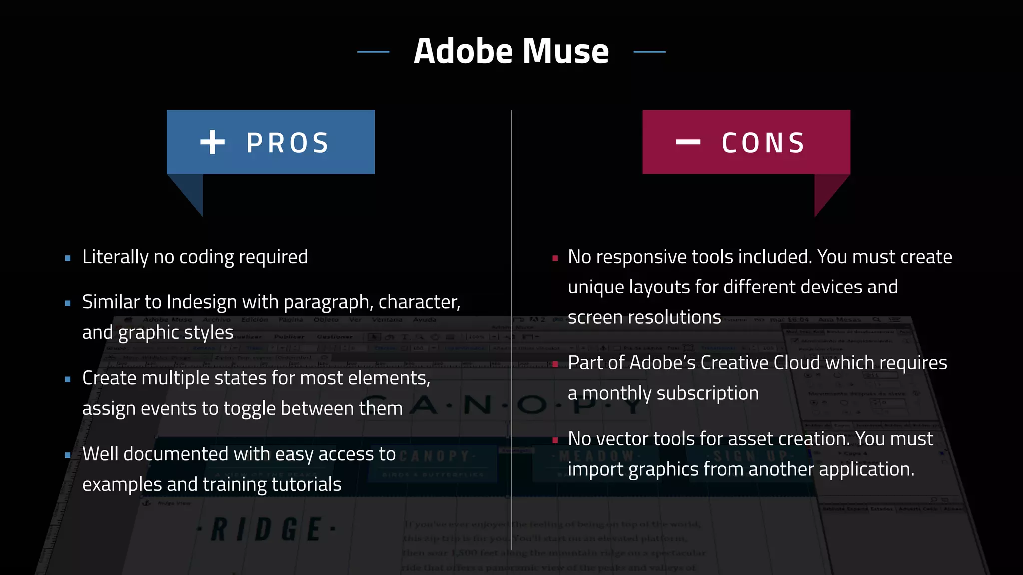 • No responsive tools included. You must create
unique layouts for different devices and
screen resolutions
• Part of Adobe’s Creative Cloud which requires
a monthly subscription
• No vector tools for asset creation. You must
import graphics from another application.
• Literally no coding required
• Similar to Indesign with paragraph, character,
and graphic styles
• Create multiple states for most elements,
assign events to toggle between them
• Well documented with easy access to
examples and training tutorials
Adobe Muse
 
