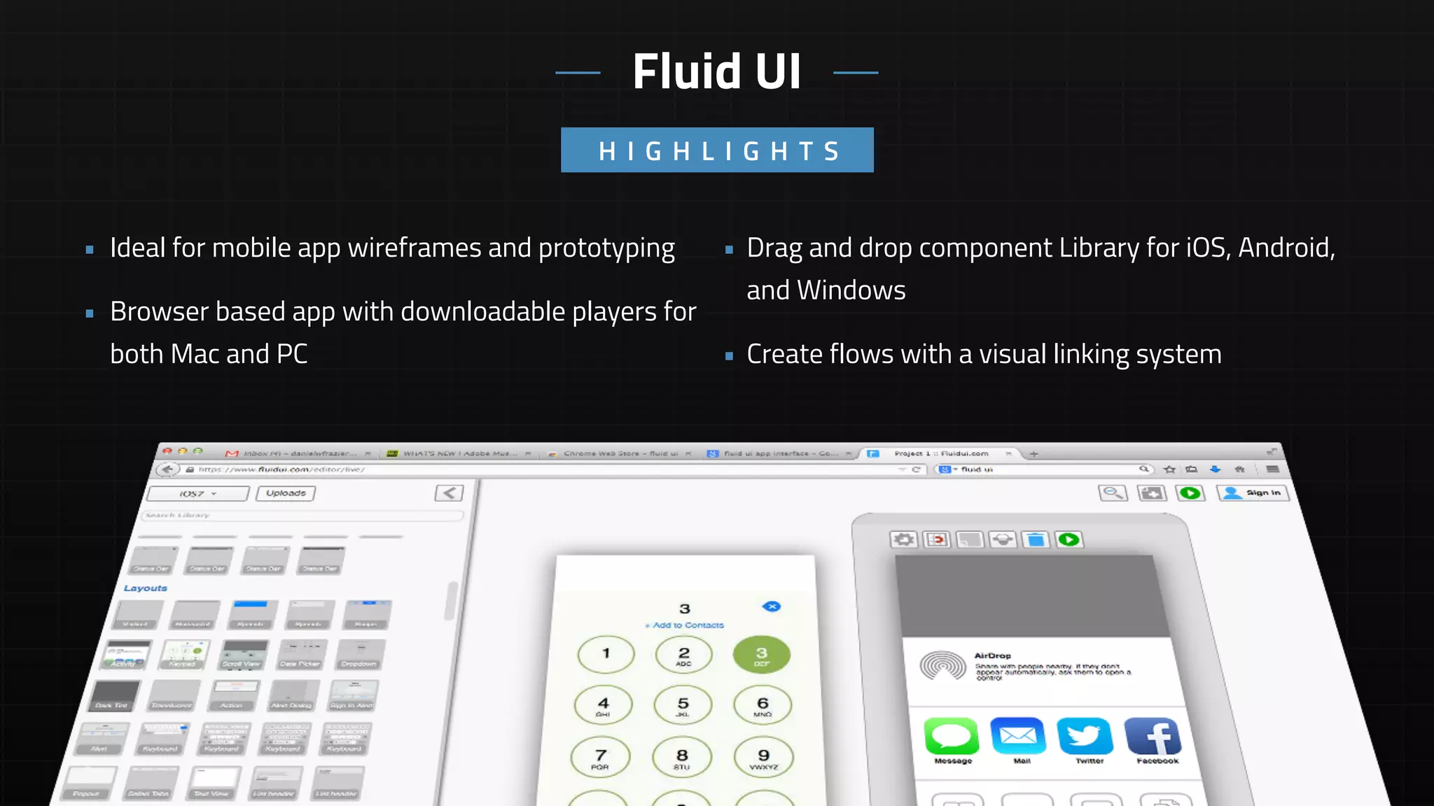 • Drag and drop component Library for iOS, Android,
and Windows
• Create flows with a visual linking system
• Ideal for mobile app wireframes and prototyping
• Browser based app with downloadable players for
both Mac and PC
H I G H L I G H T S
Fluid UI
 