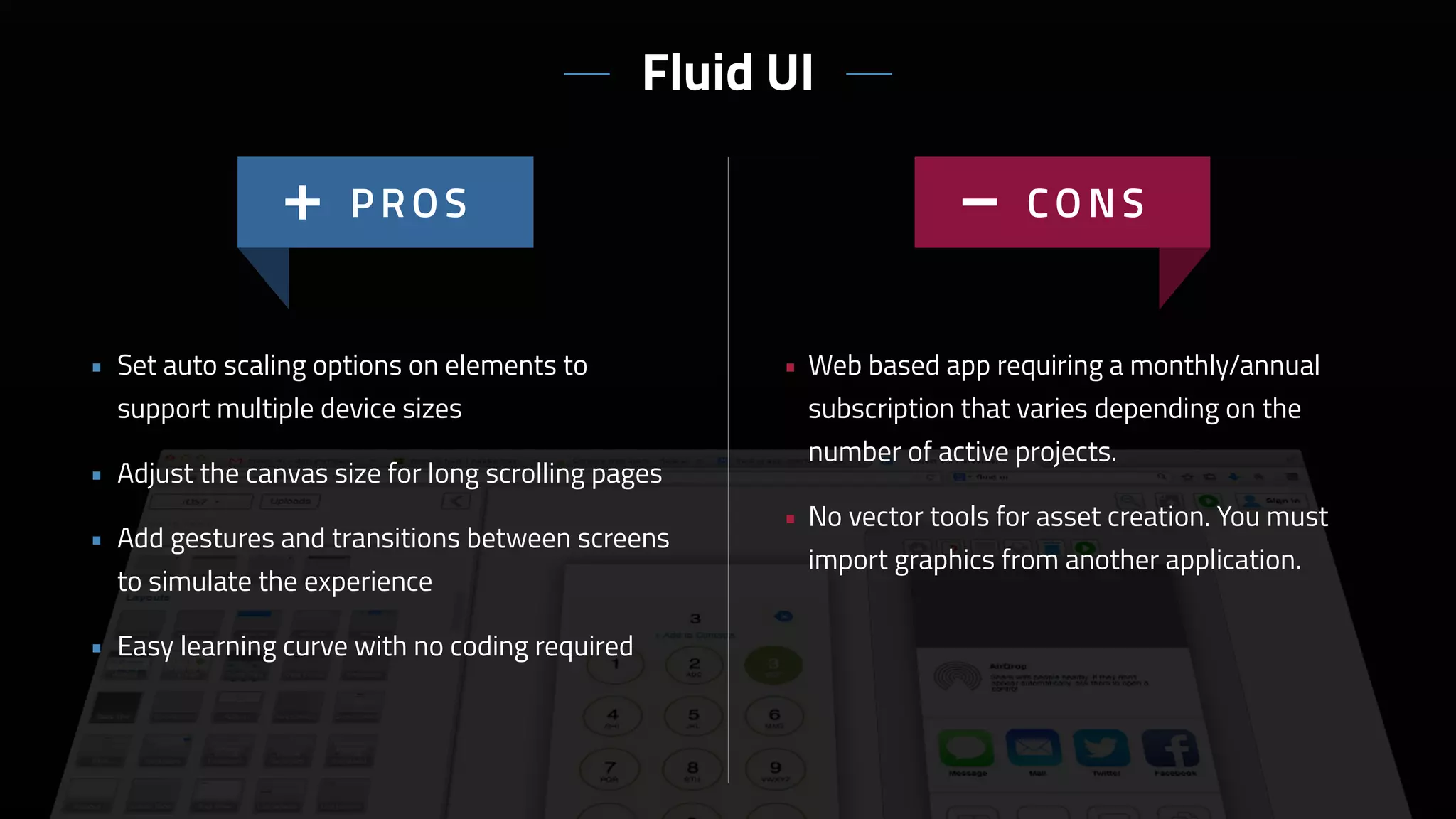 • Web based app requiring a monthly/annual
subscription that varies depending on the
number of active projects.
• No vector tools for asset creation. You must
import graphics from another application.
• Set auto scaling options on elements to
support multiple device sizes
• Adjust the canvas size for long scrolling pages
• Add gestures and transitions between screens
to simulate the experience
• Easy learning curve with no coding required
Fluid UI
 